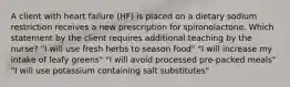 A client with heart failure (HF) is placed on a dietary sodium restriction receives a new prescription for spironolactone. Which statement by the client requires additional teaching by the nurse? "I will use fresh herbs to season food" "I will increase my intake of leafy greens" "I will avoid processed pre-packed meals" "I will use potassium containing salt substitutes"