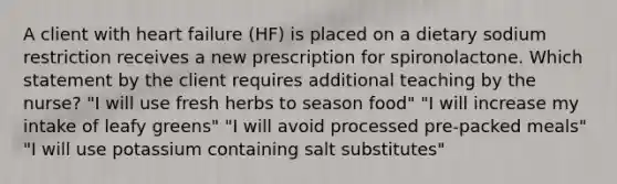 A client with heart failure (HF) is placed on a dietary sodium restriction receives a new prescription for spironolactone. Which statement by the client requires additional teaching by the nurse? "I will use fresh herbs to season food" "I will increase my intake of leafy greens" "I will avoid processed pre-packed meals" "I will use potassium containing salt substitutes"