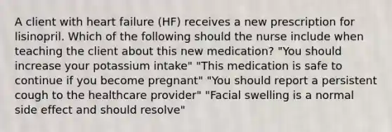 A client with heart failure (HF) receives a new prescription for lisinopril. Which of the following should the nurse include when teaching the client about this new medication? "You should increase your potassium intake" "This medication is safe to continue if you become pregnant" "You should report a persistent cough to the healthcare provider" "Facial swelling is a normal side effect and should resolve"