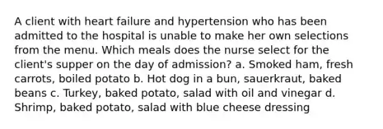 A client with heart failure and hypertension who has been admitted to the hospital is unable to make her own selections from the menu. Which meals does the nurse select for the client's supper on the day of admission? a. Smoked ham, fresh carrots, boiled potato b. Hot dog in a bun, sauerkraut, baked beans c. Turkey, baked potato, salad with oil and vinegar d. Shrimp, baked potato, salad with blue cheese dressing