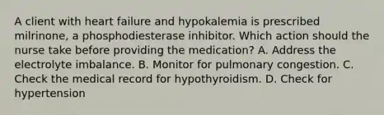 A client with heart failure and hypokalemia is prescribed​ milrinone, a phosphodiesterase inhibitor. Which action should the nurse take before providing the​ medication? A. Address the electrolyte imbalance. B. Monitor for pulmonary congestion. C. Check the medical record for hypothyroidism. D. Check for hypertension