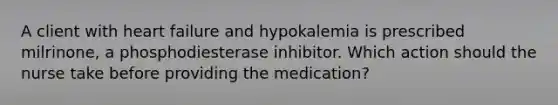 A client with heart failure and hypokalemia is prescribed​ milrinone, a phosphodiesterase inhibitor. Which action should the nurse take before providing the​ medication?