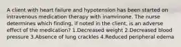 A client with heart failure and hypotension has been started on intravenous medication therapy with inamrinone. The nurse determines which finding, if noted in the client, is an adverse effect of the medication? 1.Decreased weight 2.Decreased blood pressure 3.Absence of lung crackles 4.Reduced peripheral edema