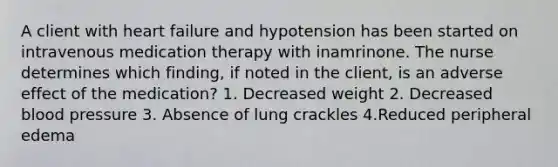 A client with heart failure and hypotension has been started on intravenous medication therapy with inamrinone. The nurse determines which finding, if noted in the client, is an adverse effect of the medication? 1. Decreased weight 2. Decreased blood pressure 3. Absence of lung crackles 4.Reduced peripheral edema