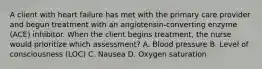 A client with heart failure has met with the primary care provider and begun treatment with an angiotensin-converting enzyme (ACE) inhibitor. When the client begins treatment, the nurse would prioritize which assessment? A. Blood pressure B. Level of consciousness (LOC) C. Nausea D. Oxygen saturation