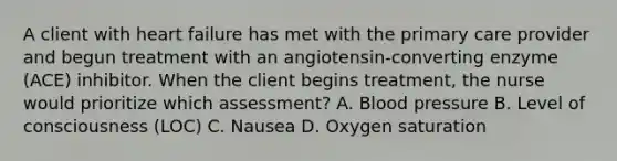 A client with heart failure has met with the primary care provider and begun treatment with an angiotensin-converting enzyme (ACE) inhibitor. When the client begins treatment, the nurse would prioritize which assessment? A. Blood pressure B. Level of consciousness (LOC) C. Nausea D. Oxygen saturation