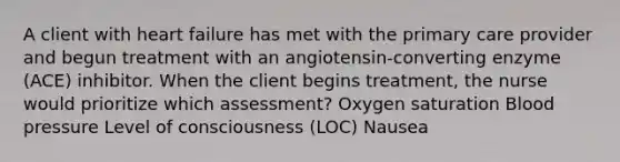 A client with heart failure has met with the primary care provider and begun treatment with an angiotensin-converting enzyme (ACE) inhibitor. When the client begins treatment, the nurse would prioritize which assessment? Oxygen saturation Blood pressure Level of consciousness (LOC) Nausea