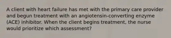 A client with heart failure has met with the primary care provider and begun treatment with an angiotensin-converting enzyme (ACE) inhibitor. When the client begins treatment, the nurse would prioritize which assessment?