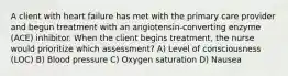 A client with heart failure has met with the primary care provider and begun treatment with an angiotensin-converting enzyme (ACE) inhibitor. When the client begins treatment, the nurse would prioritize which assessment? A) Level of consciousness (LOC) B) Blood pressure C) Oxygen saturation D) Nausea