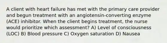 A client with heart failure has met with the primary care provider and begun treatment with an angiotensin-converting enzyme (ACE) inhibitor. When the client begins treatment, the nurse would prioritize which assessment? A) Level of consciousness (LOC) B) Blood pressure C) Oxygen saturation D) Nausea