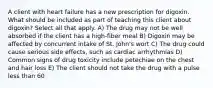 A client with heart failure has a new prescription for digoxin. What should be included as part of teaching this client about digoxin? Select all that apply. A) The drug may not be well absorbed if the client has a high-fiber meal B) Digoxin may be affected by concurrent intake of St. John's wort C) The drug could cause serious side effects, such as cardiac arrhythmias D) Common signs of drug toxicity include petechiae on the chest and hair loss E) The client should not take the drug with a pulse less than 60