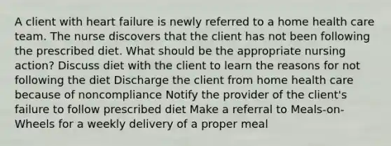 A client with heart failure is newly referred to a home health care team. The nurse discovers that the client has not been following the prescribed diet. What should be the appropriate nursing action? Discuss diet with the client to learn the reasons for not following the diet Discharge the client from home health care because of noncompliance Notify the provider of the client's failure to follow prescribed diet Make a referral to Meals-on-Wheels for a weekly delivery of a proper meal