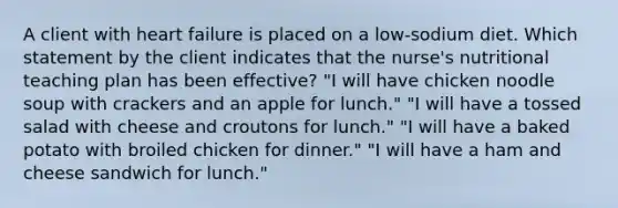 A client with heart failure is placed on a low-sodium diet. Which statement by the client indicates that the nurse's nutritional teaching plan has been effective? "I will have chicken noodle soup with crackers and an apple for lunch." "I will have a tossed salad with cheese and croutons for lunch." "I will have a baked potato with broiled chicken for dinner." "I will have a ham and cheese sandwich for lunch."