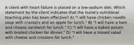 A client with heart failure is placed on a low-sodium diet. Which statement by the client indicates that the nurse's nutritional teaching plan has been effective? A) "I will have chicken noodle soup with crackers and an apple for lunch." B) "I will have a ham and cheese sandwich for lunch." C) "I will have a baked potato with broiled chicken for dinner." D) "I will have a tossed salad with cheese and croutons for lunch."