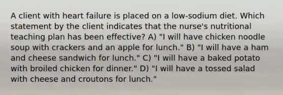 A client with heart failure is placed on a low-sodium diet. Which statement by the client indicates that the nurse's nutritional teaching plan has been effective? A) "I will have chicken noodle soup with crackers and an apple for lunch." B) "I will have a ham and cheese sandwich for lunch." C) "I will have a baked potato with broiled chicken for dinner." D) "I will have a tossed salad with cheese and croutons for lunch."