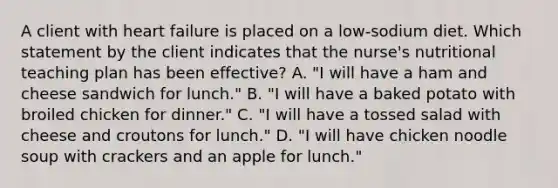 A client with heart failure is placed on a low-sodium diet. Which statement by the client indicates that the nurse's nutritional teaching plan has been effective? A. "I will have a ham and cheese sandwich for lunch." B. "I will have a baked potato with broiled chicken for dinner." C. "I will have a tossed salad with cheese and croutons for lunch." D. "I will have chicken noodle soup with crackers and an apple for lunch."