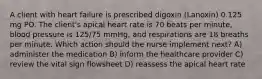 A client with heart failure is prescribed digoxin (Lanoxin) 0.125 mg PO. The client's apical heart rate is 70 beats per minute, blood pressure is 125/75 mmHg, and respirations are 18 breaths per minute. Which action should the nurse implement next? A) administer the medication B) inform the healthcare provider C) review the vital sign flowsheet D) reassess the apical heart rate