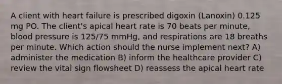 A client with heart failure is prescribed digoxin (Lanoxin) 0.125 mg PO. The client's apical heart rate is 70 beats per minute, blood pressure is 125/75 mmHg, and respirations are 18 breaths per minute. Which action should the nurse implement next? A) administer the medication B) inform the healthcare provider C) review the vital sign flowsheet D) reassess the apical heart rate