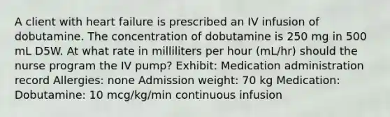 A client with heart failure is prescribed an IV infusion of dobutamine. The concentration of dobutamine is 250 mg in 500 mL D5W. At what rate in milliliters per hour (mL/hr) should the nurse program the IV pump? Exhibit: Medication administration record Allergies: none Admission weight: 70 kg Medication: Dobutamine: 10 mcg/kg/min continuous infusion