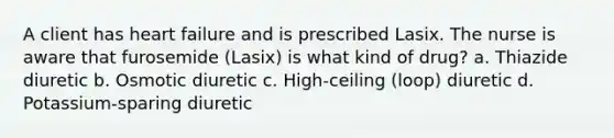 A client has heart failure and is prescribed Lasix. The nurse is aware that furosemide (Lasix) is what kind of drug? a. Thiazide diuretic b. Osmotic diuretic c. High-ceiling (loop) diuretic d. Potassium-sparing diuretic