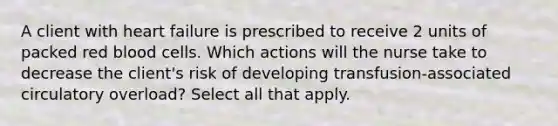 A client with heart failure is prescribed to receive 2 units of packed red blood cells. Which actions will the nurse take to decrease the client's risk of developing transfusion-associated circulatory overload? Select all that apply.