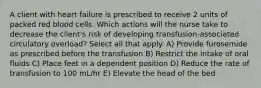 A client with heart failure is prescribed to receive 2 units of packed red blood cells. Which actions will the nurse take to decrease the client's risk of developing transfusion-associated circulatory overload? Select all that apply. A) Provide furosemide as prescribed before the transfusion B) Restrict the intake of oral fluids C) Place feet in a dependent position D) Reduce the rate of transfusion to 100 mL/hr E) Elevate the head of the bed