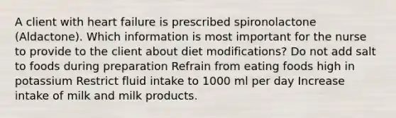 A client with heart failure is prescribed spironolactone (Aldactone). Which information is most important for the nurse to provide to the client about diet modifications? Do not add salt to foods during preparation Refrain from eating foods high in potassium Restrict fluid intake to 1000 ml per day Increase intake of milk and milk products.