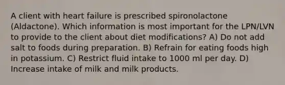 A client with heart failure is prescribed spironolactone (Aldactone). Which information is most important for the LPN/LVN to provide to the client about diet modifications? A) Do not add salt to foods during preparation. B) Refrain for eating foods high in potassium. C) Restrict fluid intake to 1000 ml per day. D) Increase intake of milk and milk products.