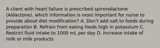 A client with heart failure is prescribed spironolactone (Aldactone). which information is most important for nurse to provide about diet modification? A. Don't add salt to foods during preparation B. Refrain from eating foods high in potassium C. Restrict fluid intake to 1000 mL per day D. Increase intake of milk or milk products