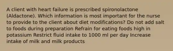 A client with heart failure is prescribed spironolactone (Aldactone). Which information is most important for the nurse to provide to the client about diet modifications? Do not add salt to foods during preparation Refrain for eating foods high in potassium Restrict fluid intake to 1000 ml per day Increase intake of milk and milk products