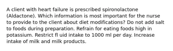 A client with heart failure is prescribed spironolactone (Aldactone). Which information is most important for the nurse to provide to the client about diet modifications? Do not add salt to foods during preparation. Refrain for eating foods high in potassium. Restrict fl uid intake to 1000 ml per day. Increase intake of milk and milk products.