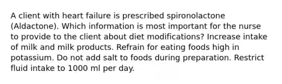 A client with heart failure is prescribed spironolactone (Aldactone). Which information is most important for the nurse to provide to the client about diet modifications? Increase intake of milk and milk products. Refrain for eating foods high in potassium. Do not add salt to foods during preparation. Restrict fluid intake to 1000 ml per day.