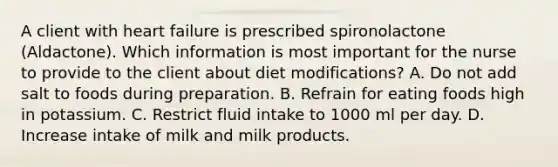 A client with heart failure is prescribed spironolactone (Aldactone). Which information is most important for the nurse to provide to the client about diet modifications? A. Do not add salt to foods during preparation. B. Refrain for eating foods high in potassium. C. Restrict fluid intake to 1000 ml per day. D. Increase intake of milk and milk products.