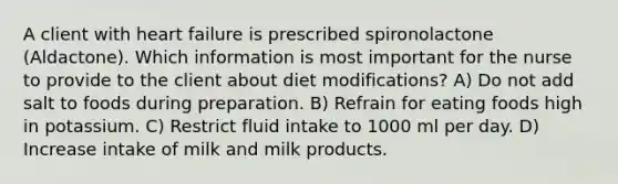 A client with heart failure is prescribed spironolactone (Aldactone). Which information is most important for the nurse to provide to the client about diet modifications? A) Do not add salt to foods during preparation. B) Refrain for eating foods high in potassium. C) Restrict fluid intake to 1000 ml per day. D) Increase intake of milk and milk products.