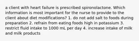 a client with heart failure is prescribed spironolactone. Which information is most important for the nurse to provide to the client about diet modifications? 1. do not add salt to foods during preparation 2. refrain from eating foods high in potassium 3. restrict fluid intake to 1000 mL per day 4. increase intake of milk and milk products