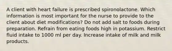 A client with heart failure is prescribed spironolactone. Which information is most important for the nurse to provide to the client about diet modifications? Do not add salt to foods during preparation. Refrain from eating foods high in potassium. Restrict fluid intake to 1000 ml per day. Increase intake of milk and milk products.