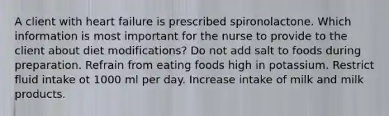 A client with heart failure is prescribed spironolactone. Which information is most important for the nurse to provide to the client about diet modifications? Do not add salt to foods during preparation. Refrain from eating foods high in potassium. Restrict fluid intake ot 1000 ml per day. Increase intake of milk and milk products.