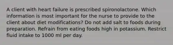 A client with heart failure is prescribed spironolactone. Which information is most important for the nurse to provide to the client about diet modifications? Do not add salt to foods during preparation. Refrain from eating foods high in potassium. Restrict fluid intake to 1000 ml per day.