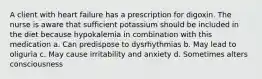 A client with heart failure has a prescription for digoxin. The nurse is aware that sufficient potassium should be included in the diet because hypokalemia in combination with this medication a. Can predispose to dysrhythmias b. May lead to oliguria c. May cause irritability and anxiety d. Sometimes alters consciousness