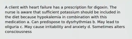 A client with heart failure has a prescription for digoxin. The nurse is aware that sufficient potassium should be included in the diet because hypokalemia in combination with this medication a. Can predispose to dysrhythmias b. May lead to oliguria c. May cause irritability and anxiety d. Sometimes alters consciousness