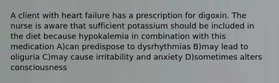 A client with heart failure has a prescription for digoxin. The nurse is aware that sufficient potassium should be included in the diet because hypokalemia in combination with this medication A)can predispose to dysrhythmias B)may lead to oliguria C)may cause irritability and anxiety D)sometimes alters consciousness