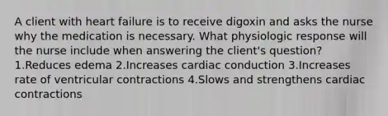 A client with heart failure is to receive digoxin and asks the nurse why the medication is necessary. What physiologic response will the nurse include when answering the client's question? 1.Reduces edema 2.Increases cardiac conduction 3.Increases rate of ventricular contractions 4.Slows and strengthens cardiac contractions