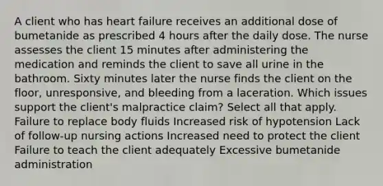 A client who has heart failure receives an additional dose of bumetanide as prescribed 4 hours after the daily dose. The nurse assesses the client 15 minutes after administering the medication and reminds the client to save all urine in the bathroom. Sixty minutes later the nurse finds the client on the floor, unresponsive, and bleeding from a laceration. Which issues support the client's malpractice claim? Select all that apply. Failure to replace body fluids Increased risk of hypotension Lack of follow-up nursing actions Increased need to protect the client Failure to teach the client adequately Excessive bumetanide administration