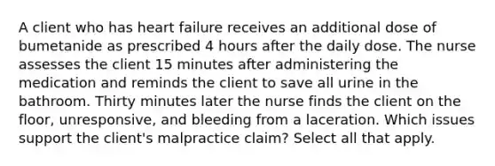 A client who has heart failure receives an additional dose of bumetanide as prescribed 4 hours after the daily dose. The nurse assesses the client 15 minutes after administering the medication and reminds the client to save all urine in the bathroom. Thirty minutes later the nurse finds the client on the floor, unresponsive, and bleeding from a laceration. Which issues support the client's malpractice claim? Select all that apply.