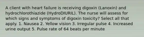 A client with heart failure is receiving digoxin (Lanoxin) and hydrochlorothiazide (HydroDIURIL). The nurse will assess for which signs and symptoms of digoxin toxicity? Select all that apply. 1. Nausea 2. Yellow vision 3. Irregular pulse 4. Increased urine output 5. Pulse rate of 64 beats per minute