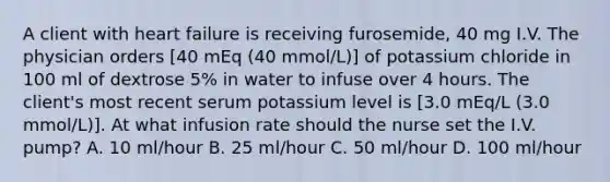 A client with heart failure is receiving furosemide, 40 mg I.V. The physician orders [40 mEq (40 mmol/L)] of potassium chloride in 100 ml of dextrose 5% in water to infuse over 4 hours. The client's most recent serum potassium level is [3.0 mEq/L (3.0 mmol/L)]. At what infusion rate should the nurse set the I.V. pump? A. 10 ml/hour B. 25 ml/hour C. 50 ml/hour D. 100 ml/hour