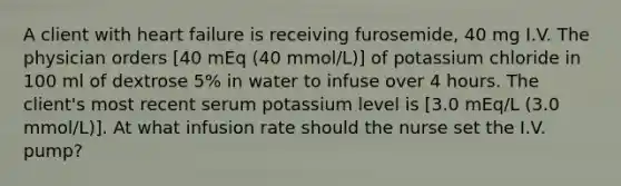 A client with heart failure is receiving furosemide, 40 mg I.V. The physician orders [40 mEq (40 mmol/L)] of potassium chloride in 100 ml of dextrose 5% in water to infuse over 4 hours. The client's most recent serum potassium level is [3.0 mEq/L (3.0 mmol/L)]. At what infusion rate should the nurse set the I.V. pump?