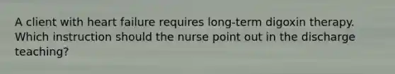 A client with heart failure requires long-term digoxin therapy. Which instruction should the nurse point out in the discharge teaching?