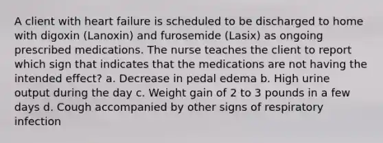 A client with heart failure is scheduled to be discharged to home with digoxin (Lanoxin) and furosemide (Lasix) as ongoing prescribed medications. The nurse teaches the client to report which sign that indicates that the medications are not having the intended effect? a. Decrease in pedal edema b. High urine output during the day c. Weight gain of 2 to 3 pounds in a few days d. Cough accompanied by other signs of respiratory infection