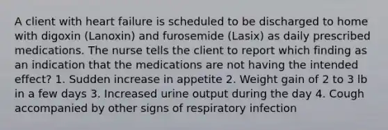 A client with heart failure is scheduled to be discharged to home with digoxin (Lanoxin) and furosemide (Lasix) as daily prescribed medications. The nurse tells the client to report which finding as an indication that the medications are not having the intended effect? 1. Sudden increase in appetite 2. Weight gain of 2 to 3 lb in a few days 3. Increased urine output during the day 4. Cough accompanied by other signs of respiratory infection